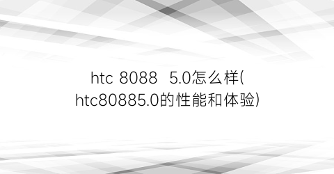 “htc80885.0怎么样(htc80885.0的性能和体验)